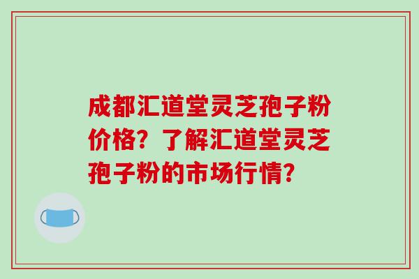 成都汇道堂灵芝孢子粉价格？了解汇道堂灵芝孢子粉的市场行情？
