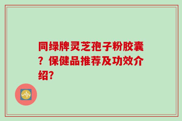 同绿牌灵芝孢子粉胶囊？保健品推荐及功效介绍？