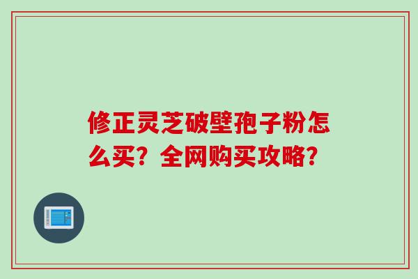 修正灵芝破壁孢子粉怎么买？全网购买攻略？
