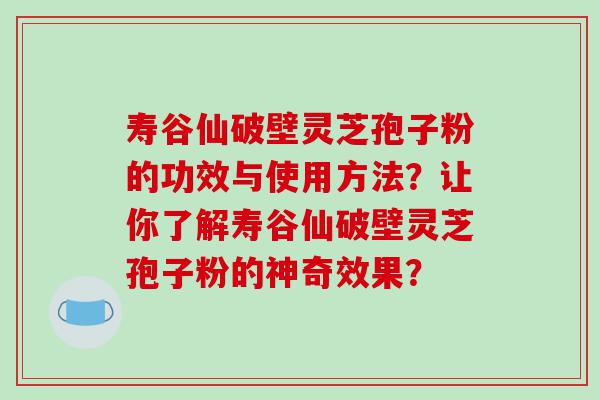 寿谷仙破壁灵芝孢子粉的功效与使用方法？让你了解寿谷仙破壁灵芝孢子粉的神奇效果？