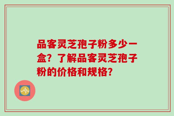 品客灵芝孢子粉多少一盒？了解品客灵芝孢子粉的价格和规格？