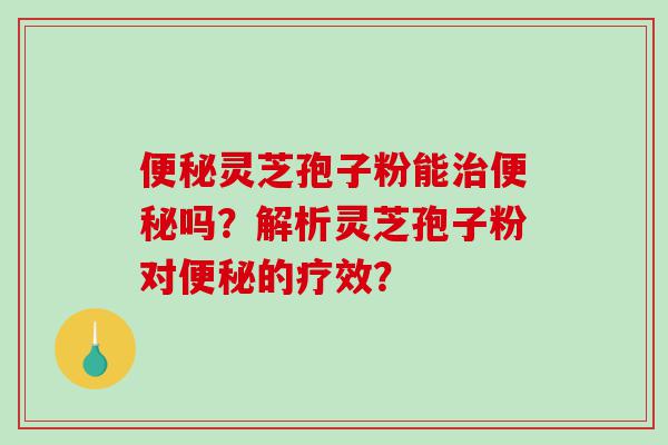 便秘灵芝孢子粉能治便秘吗？解析灵芝孢子粉对便秘的疗效？