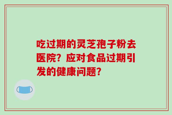 吃过期的灵芝孢子粉去医院？应对食品过期引发的健康问题？