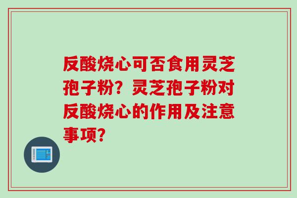 反酸烧心可否食用灵芝孢子粉？灵芝孢子粉对反酸烧心的作用及注意事项？
