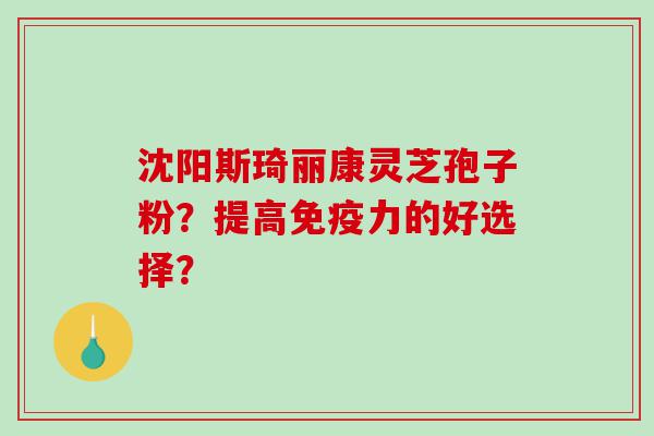沈阳斯琦丽康灵芝孢子粉？提高免疫力的好选择？