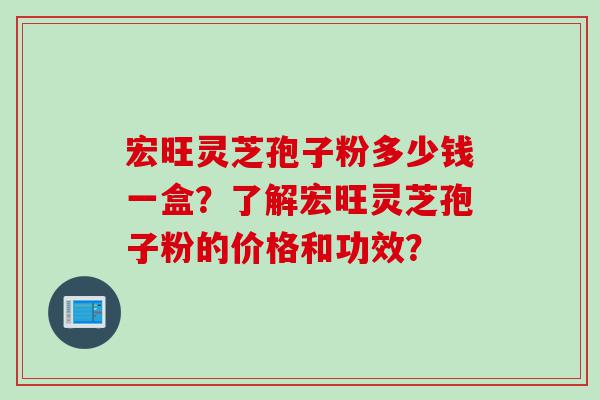 宏旺灵芝孢子粉多少钱一盒？了解宏旺灵芝孢子粉的价格和功效？