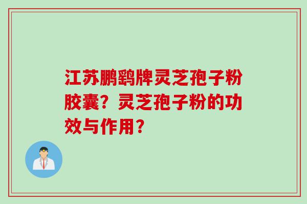 江苏鹏鹞牌灵芝孢子粉胶囊？灵芝孢子粉的功效与作用？