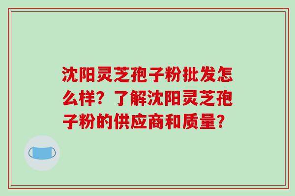 沈阳灵芝孢子粉批发怎么样？了解沈阳灵芝孢子粉的供应商和质量？