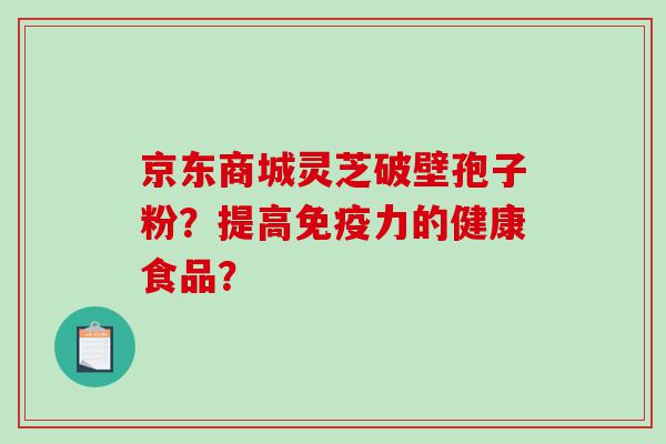 京东商城灵芝破壁孢子粉？提高免疫力的健康食品？