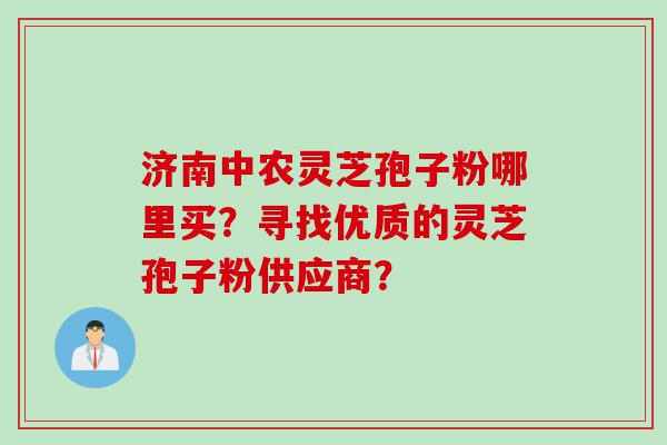 济南中农灵芝孢子粉哪里买？寻找优质的灵芝孢子粉供应商？