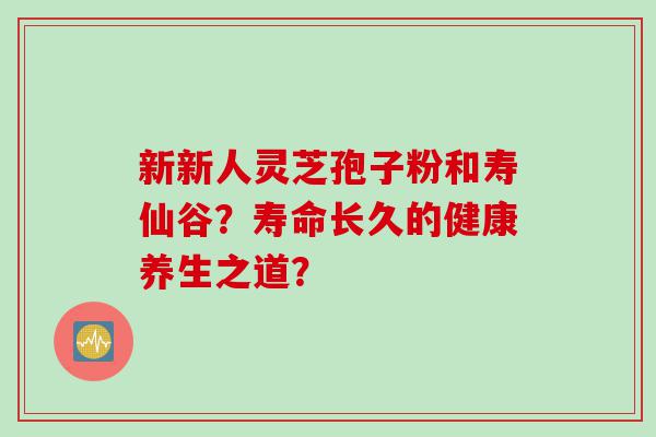 新新人灵芝孢子粉和寿仙谷？寿命长久的健康养生之道？