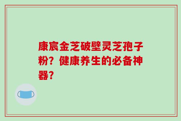 康宸金芝破壁灵芝孢子粉？健康养生的必备神器？
