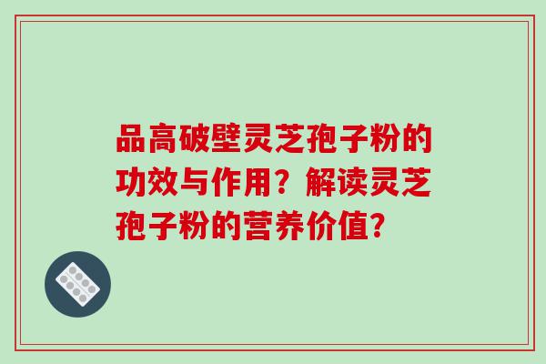品高破壁灵芝孢子粉的功效与作用？解读灵芝孢子粉的营养价值？