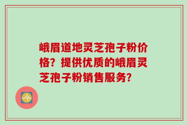 峨眉道地灵芝孢子粉价格？提供优质的峨眉灵芝孢子粉销售服务？