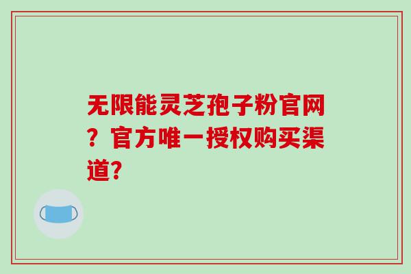 无限能灵芝孢子粉官网？官方唯一授权购买渠道？