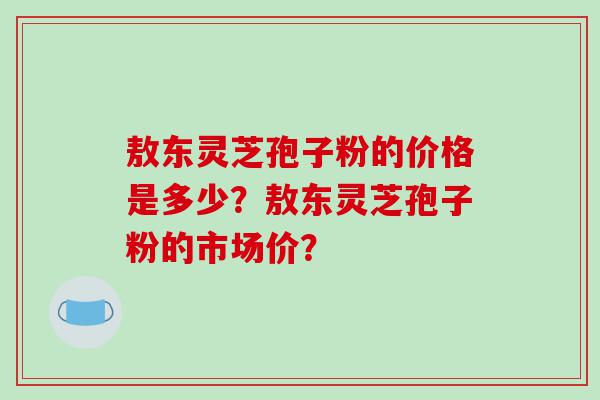 敖东灵芝孢子粉的价格是多少？敖东灵芝孢子粉的市场价？