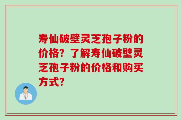 寿仙破壁灵芝孢子粉的价格？了解寿仙破壁灵芝孢子粉的价格和购买方式？