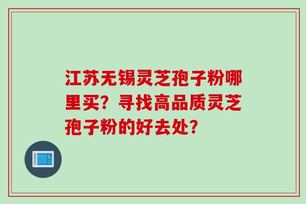 江苏无锡灵芝孢子粉哪里买？寻找高品质灵芝孢子粉的好去处？
