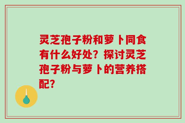 灵芝孢子粉和萝卜同食有什么好处?探讨灵芝孢子粉与萝卜的营养搭配? 灵芝孢子粉和萝卜同食有什么好处?探讨灵芝孢子粉与萝卜的营养搭配?