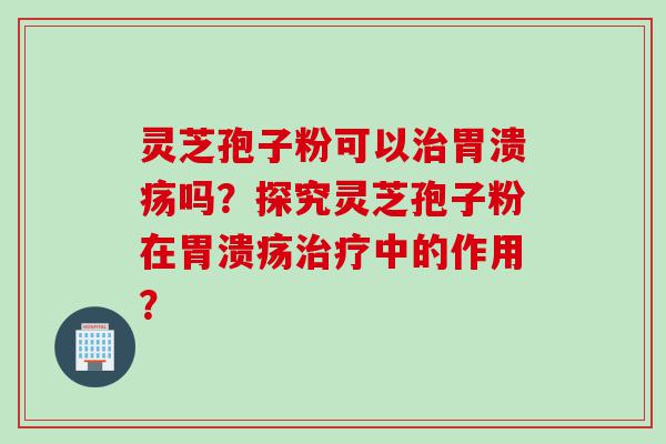 灵芝孢子粉可以治胃溃疡吗？探究灵芝孢子粉在胃溃疡治疗中的作用？