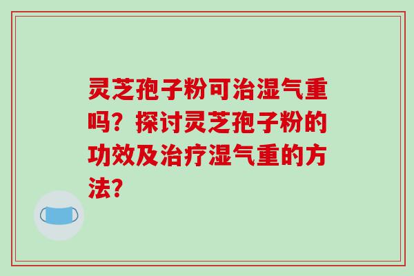 灵芝孢子粉可湿气重吗？探讨灵芝孢子粉的功效及湿气重的方法？