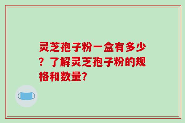 灵芝孢子粉一盒有多少？了解灵芝孢子粉的规格和数量？