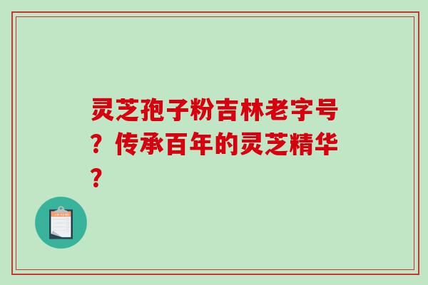 灵芝孢子粉吉林老字号？传承百年的灵芝精华？