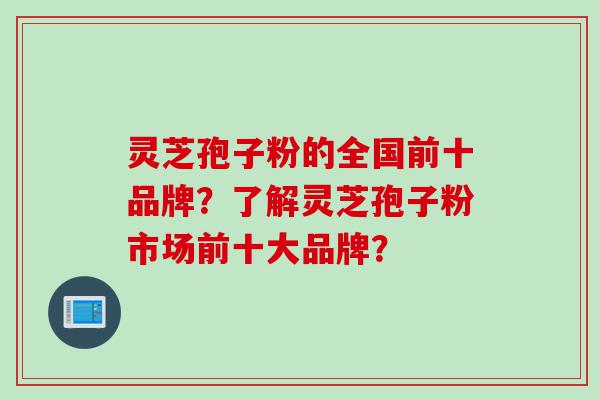 灵芝孢子粉的全国前十品牌？了解灵芝孢子粉市场前十大品牌？