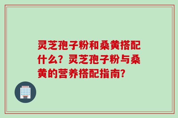 灵芝孢子粉和桑黄搭配什么？灵芝孢子粉与桑黄的营养搭配指南？