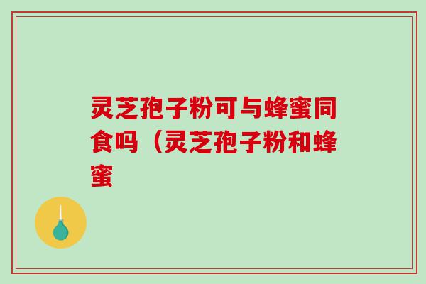 灵芝孢子粉可与蜂蜜同食吗(灵芝孢子粉和蜂蜜 灵芝孢子粉可与蜂蜜同食吗(灵芝孢子粉和蜂蜜