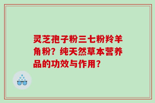 灵芝孢子粉三七粉羚羊角粉？纯天然草本营养品的功效与作用？