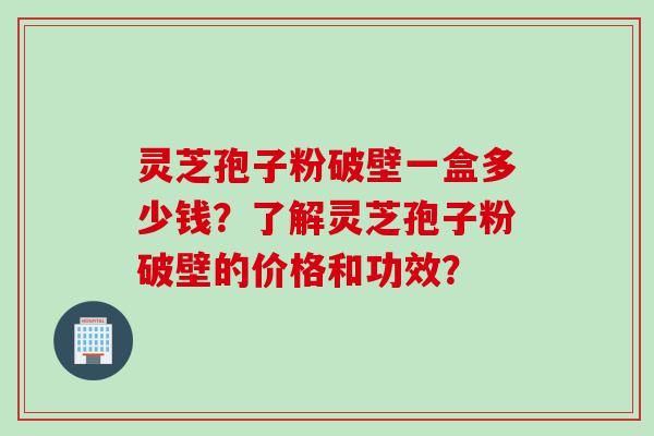 灵芝孢子粉破壁一盒多少钱？了解灵芝孢子粉破壁的价格和功效？