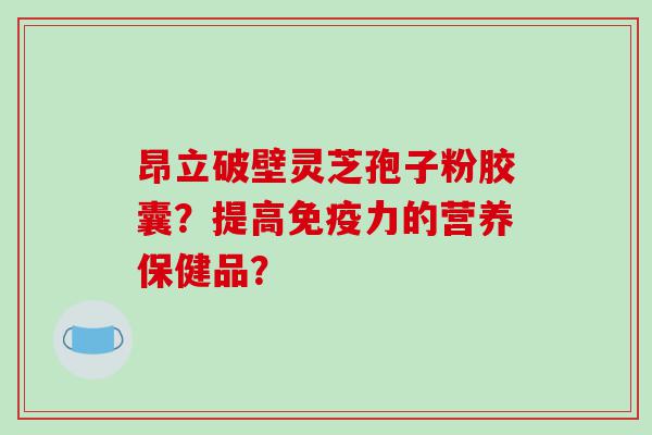 昂立破壁灵芝孢子粉胶囊？提高免疫力的营养保健品？