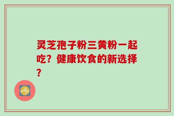 灵芝孢子粉三黄粉一起吃？健康饮食的新选择？