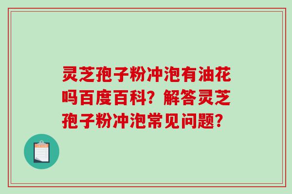 灵芝孢子粉冲泡有油花吗百度百科？解答灵芝孢子粉冲泡常见问题？