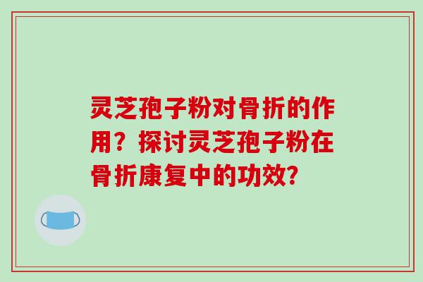 灵芝孢子粉对骨折的作用？探讨灵芝孢子粉在骨折康复中的功效？