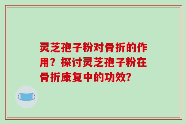 灵芝孢子粉对骨折的作用？探讨灵芝孢子粉在骨折康复中的功效？