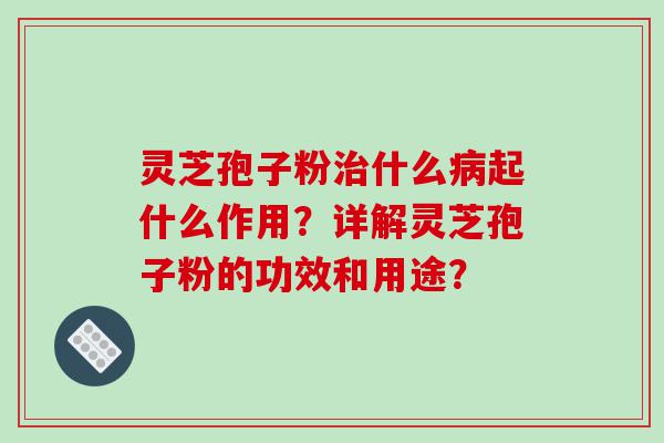 灵芝孢子粉治什么病起什么作用？详解灵芝孢子粉的功效和用途？