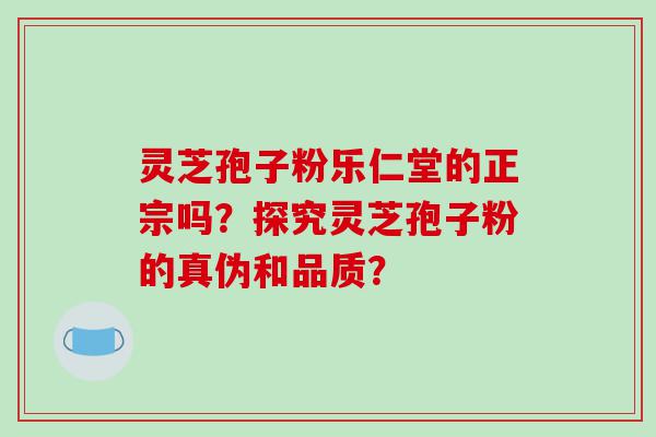 灵芝孢子粉乐仁堂的正宗吗？探究灵芝孢子粉的真伪和品质？