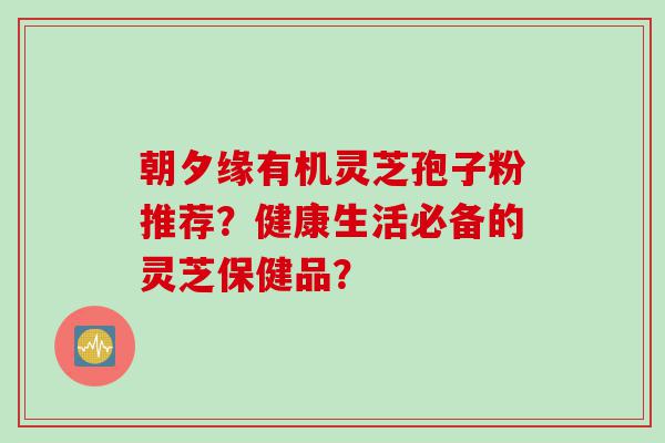 朝夕缘有机灵芝孢子粉推荐？健康生活必备的灵芝保健品？