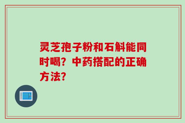 灵芝孢子粉和石斛能同时喝？中药搭配的正确方法？