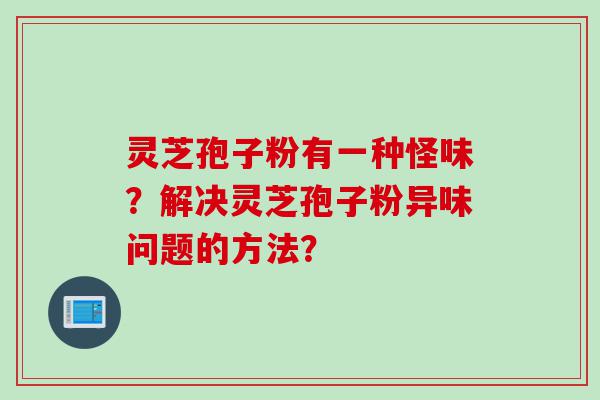 灵芝孢子粉有一种怪味？解决灵芝孢子粉异味问题的方法？