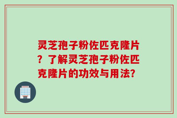 灵芝孢子粉佐匹克隆片？了解灵芝孢子粉佐匹克隆片的功效与用法？
