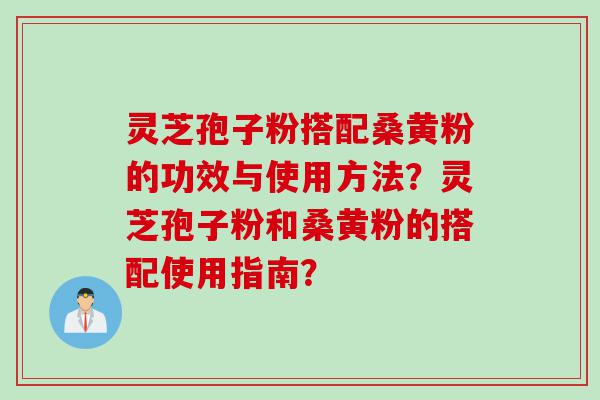 灵芝孢子粉搭配桑黄粉的功效与使用方法？灵芝孢子粉和桑黄粉的搭配使用指南？