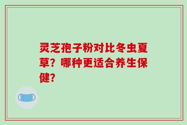 灵芝孢子粉对比冬虫夏草？哪种更适合养生保健？