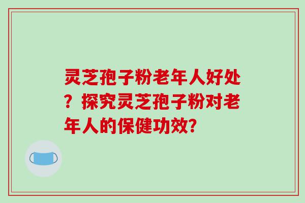 灵芝孢子粉老年人好处？探究灵芝孢子粉对老年人的保健功效？