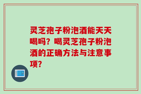 灵芝孢子粉泡酒能天天喝吗？喝灵芝孢子粉泡酒的正确方法与注意事项？