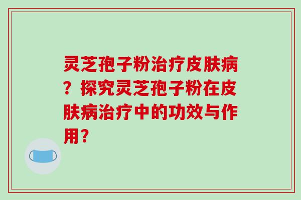 灵芝孢子粉治疗皮肤病？探究灵芝孢子粉在皮肤病治疗中的功效与作用？