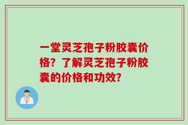 一堂灵芝孢子粉胶囊价格？了解灵芝孢子粉胶囊的价格和功效？