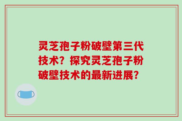 灵芝孢子粉破壁第三代技术？探究灵芝孢子粉破壁技术的最新进展？